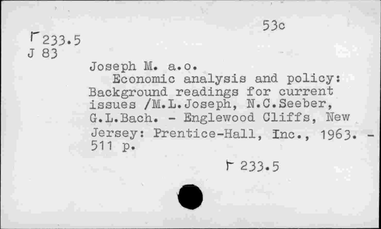 ﻿r233.5
J 83
53c
Joseph M. a.o.
Economic analysis and policy: Background readings for current issues /M.L.Joseph, N.C.Seeber, G.L.Bach. - Englewood Cliffs, New Jersey: Prentice-Hall, Inc., 1963. 511 p.
r 233.5